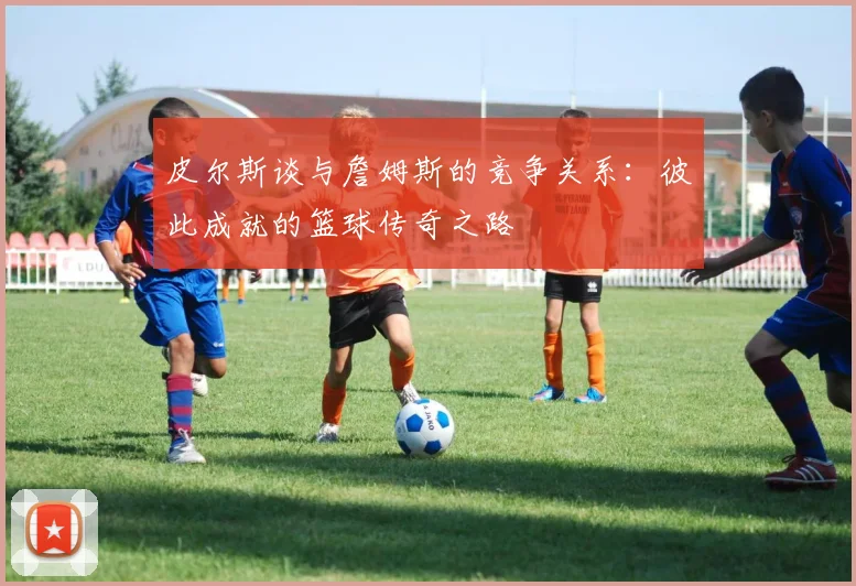 皮尔斯谈与詹姆斯的竞争关系：彼此成就的篮球传奇之路