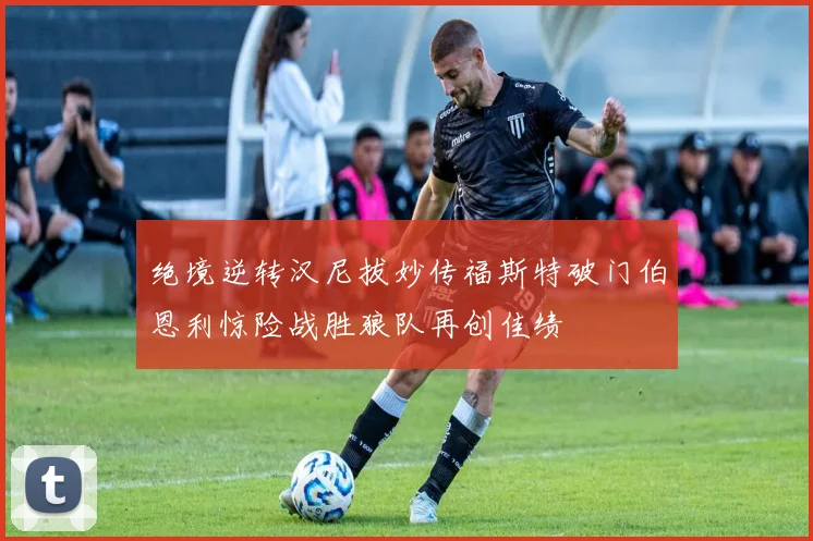 绝境逆转汉尼拔妙传福斯特破门伯恩利惊险战胜狼队再创佳绩