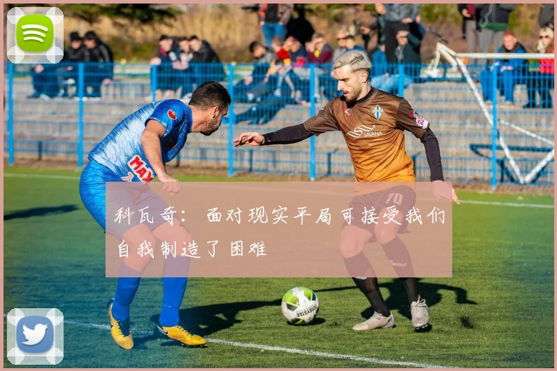 科瓦奇：面对现实平局可接受我们自我制造了困难