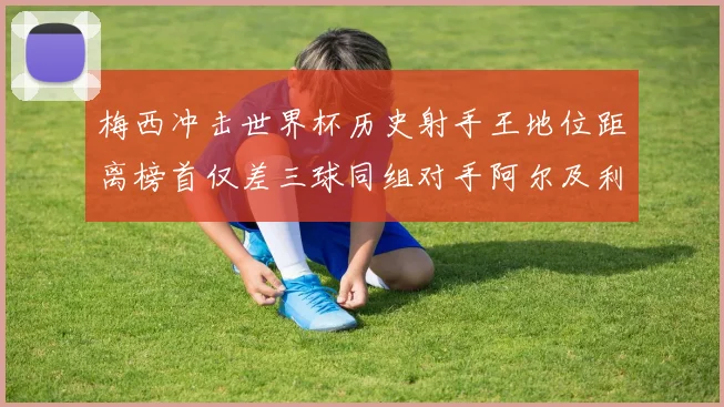 梅西冲击世界杯历史射手王地位距离榜首仅差三球同组对手阿尔及利亚奥地利约旦