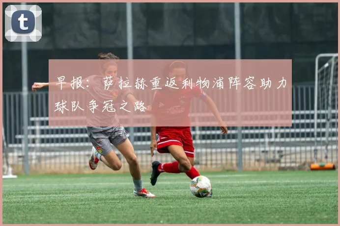 早报：萨拉赫重返利物浦阵容助力球队争冠之路