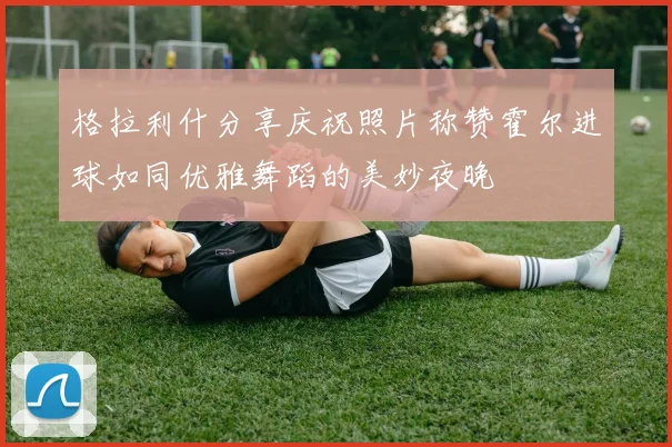 格拉利什分享庆祝照片称赞霍尔进球如同优雅舞蹈的美妙夜晚