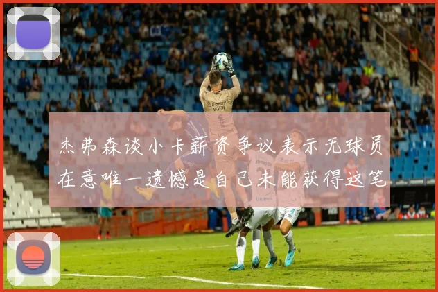 杰弗森谈小卡薪资争议表示无球员在意唯一遗憾是自己未能获得这笔钱