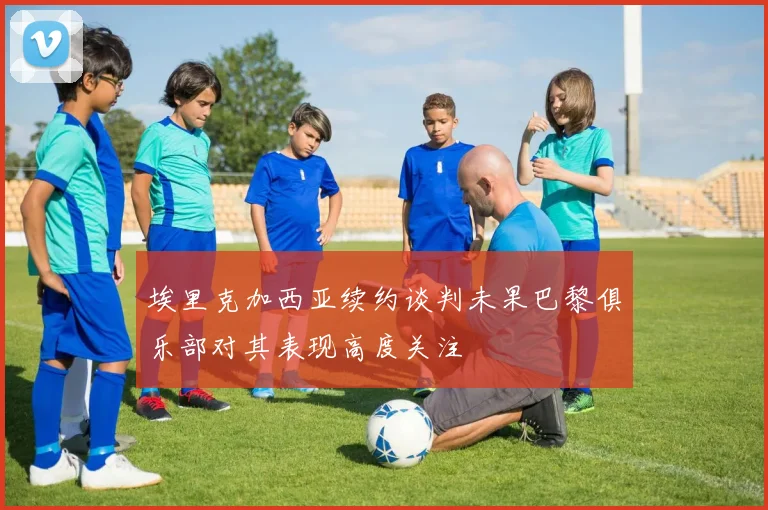 埃里克加西亚续约谈判未果巴黎俱乐部对其表现高度关注
