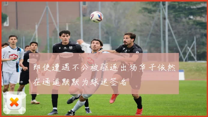 即使遭遇不公被驱逐出场华子依然在通道默默为球迷签名