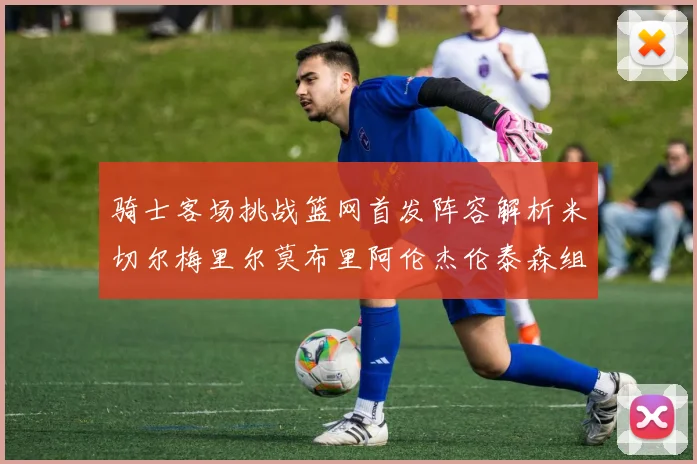 骑士客场挑战篮网首发阵容解析米切尔梅里尔莫布里阿伦杰伦泰森组合亮点