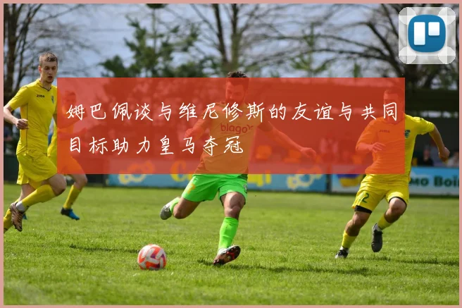 姆巴佩谈与维尼修斯的友谊与共同目标助力皇马夺冠