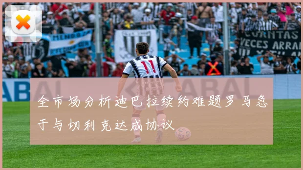 全市场分析迪巴拉续约难题罗马急于与切利克达成协议