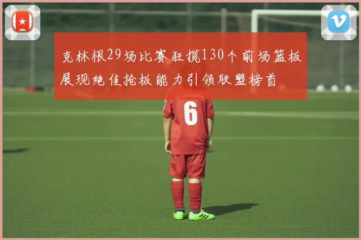 克林根29场比赛狂揽130个前场篮板展现绝佳抢板能力引领联盟榜首