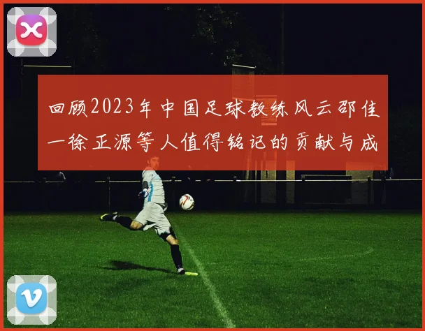 回顾2023年中国足球教练风云邵佳一徐正源等人值得铭记的贡献与成就