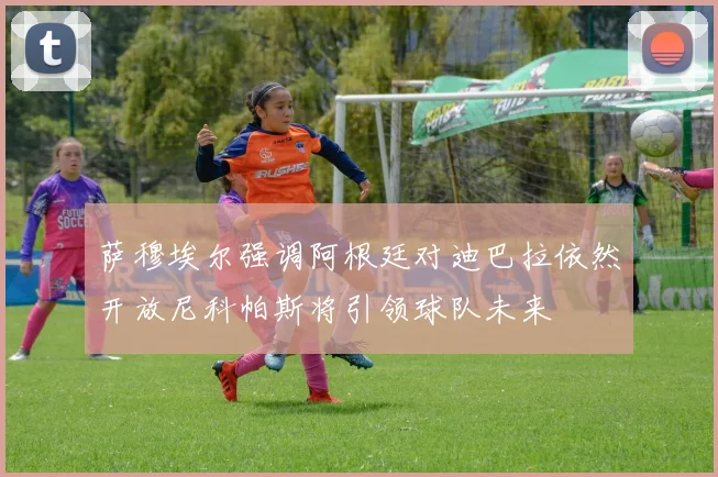 萨穆埃尔强调阿根廷对迪巴拉依然开放尼科帕斯将引领球队未来
