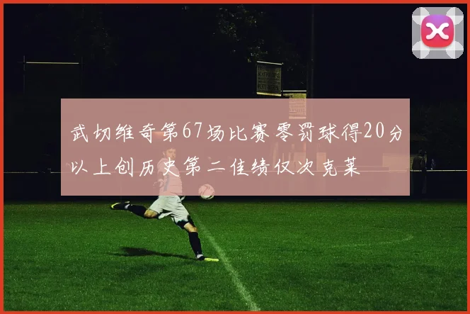 武切维奇第67场比赛零罚球得20分以上创历史第二佳绩仅次克莱
